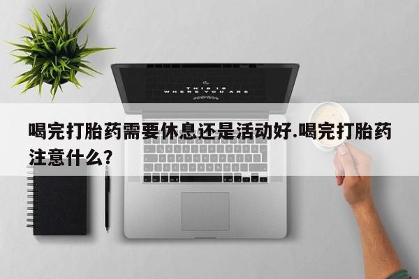 流产药购买喝完打胎药需要休息还是活动好.喝完打胎药注意什么？