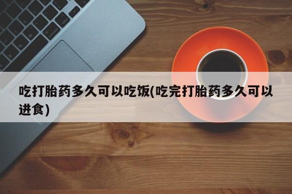 流产药购买吃打胎药多久可以吃饭(吃完打胎药多久可以进食)