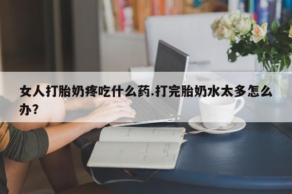 流产药购买女人打胎奶疼吃什么药.打完胎奶水太多怎么办？