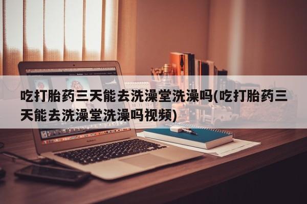 流产药购买吃打胎药三天能去洗澡堂洗澡吗(吃打胎药三天能去洗澡堂洗澡吗视频)