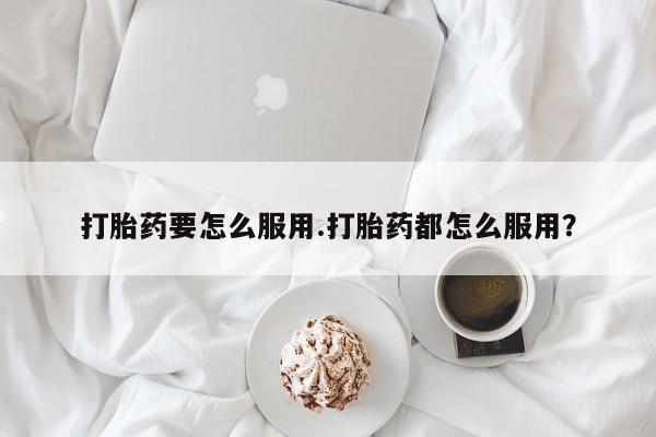 流产药购买打胎药要怎么服用.打胎药都怎么服用？