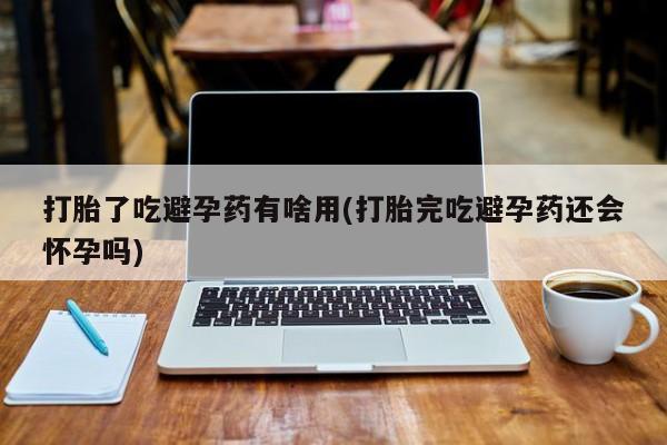 流产药购买打胎了吃避孕药有啥用(打胎完吃避孕药还会怀孕吗)