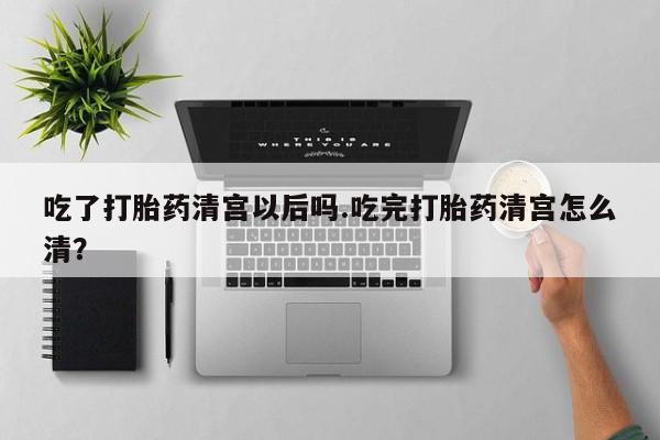 流产药购买吃了打胎药清宫以后吗.吃完打胎药清宫怎么清？