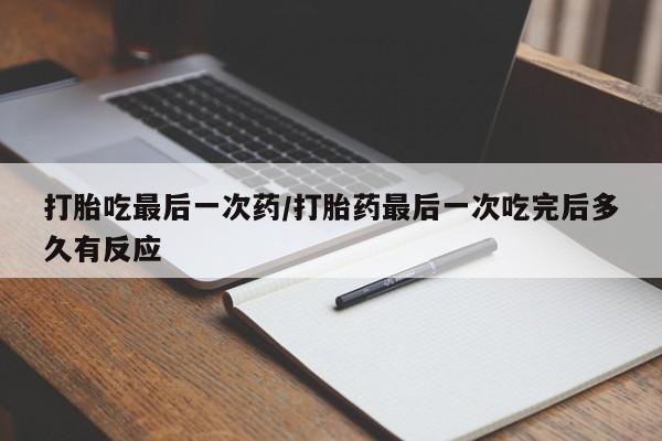 流产药购买打胎吃最后一次药/打胎药最后一次吃完后多久有反应