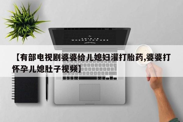 流产药购买【有部电视剧婆婆给儿媳妇灌打胎药,婆婆打怀孕儿媳肚子视频】