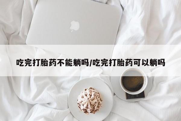 流产药购买吃完打胎药不能躺吗/吃完打胎药可以躺吗