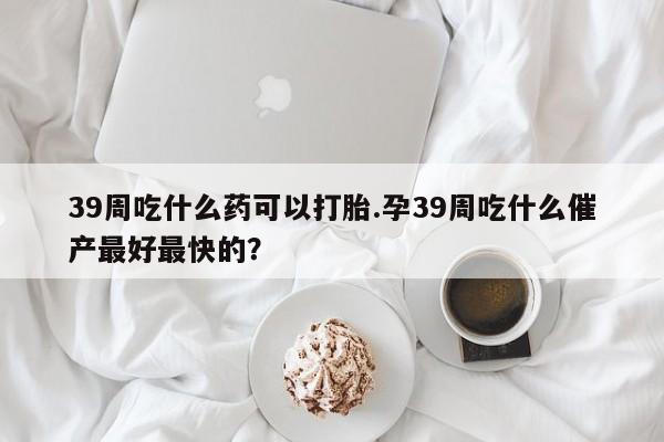 流产药购买39周吃什么药可以打胎.孕39周吃什么催产最好最快的？