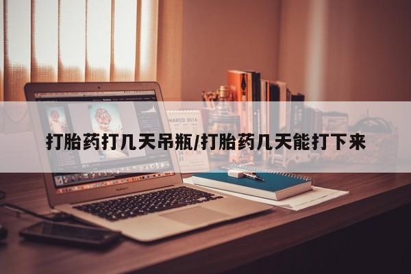 流产药购买打胎药打几天吊瓶/打胎药几天能打下来