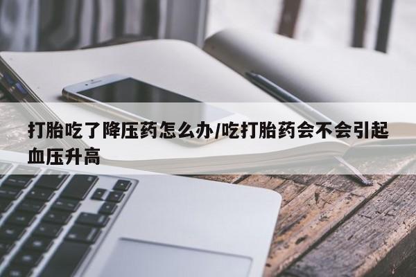 流产药购买打胎吃了降压药怎么办/吃打胎药会不会引起血压升高