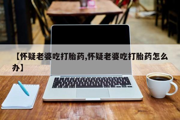 流产药购买【怀疑老婆吃打胎药,怀疑老婆吃打胎药怎么办】