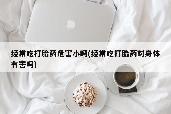 流产药购买经常吃打胎药危害小吗(经常吃打胎药对身体有害吗)