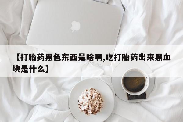 流产药购买【打胎药黑色东西是啥啊,吃打胎药出来黑血块是什么】