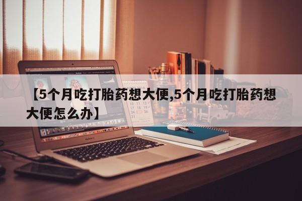流产药购买【5个月吃打胎药想大便,5个月吃打胎药想大便怎么办】