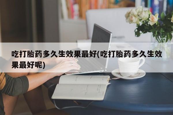 流产药购买吃打胎药多久生效果最好(吃打胎药多久生效果最好呢)