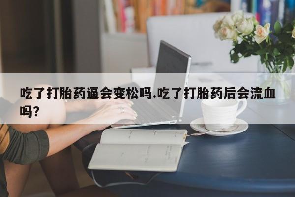 流产药购买吃了打胎药逼会变松吗.吃了打胎药后会流血吗？
