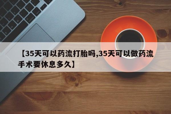 流产药购买【35天可以药流打胎吗,35天可以做药流手术要休息多久】