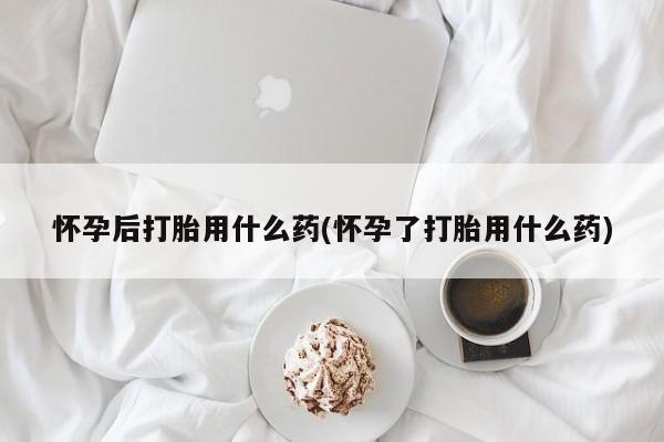 流产药购买怀孕后打胎用什么药(怀孕了打胎用什么药)