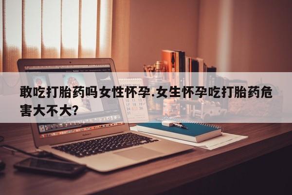 流产药购买敢吃打胎药吗女性怀孕.女生怀孕吃打胎药危害大不大？