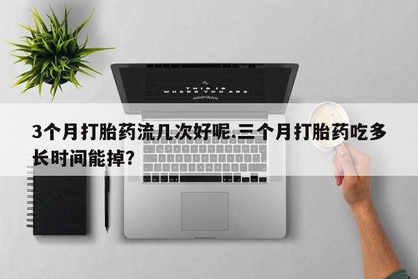 流产药购买3个月打胎药流几次好呢.三个月打胎药吃多长时间能掉？