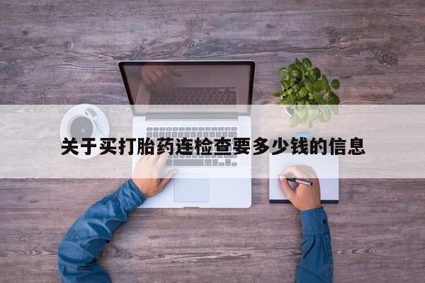 流产药购买关于买打胎药连检查要多少钱的信息
