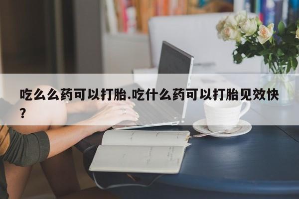 流产药购买吃么么药可以打胎.吃什么药可以打胎见效快?